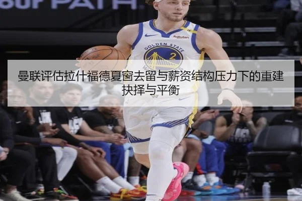曼联评估拉什福德夏窗去留与薪资结构压力下的重建抉择与平衡